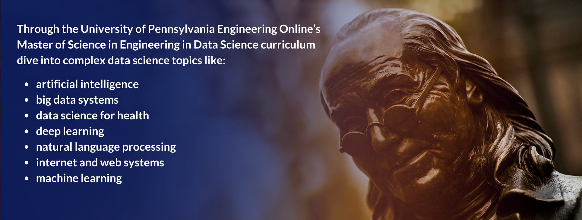 Through the University of Pennsylvania Engineering Online’s
Master of Science in Engineering in Data Science curriculum
dive into complex data science topics like: artificial intelligence, big data systems, data science for health,
deep learning,
natural language processing,
internet and web systems, and
machine learning.